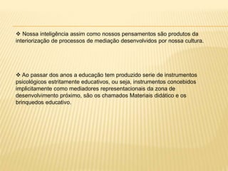  Nossa inteligência assim como nossos pensamentos são produtos da
interiorização de processos de mediação desenvolvidos por nossa cultura.
 Ao passar dos anos a educação tem produzido serie de instrumentos
psicológicos estritamente educativos, ou seja, instrumentos concebidos
implicitamente como mediadores representacionais da zona de
desenvolvimento próximo, são os chamados Materiais didático e os
brinquedos educativo.
 