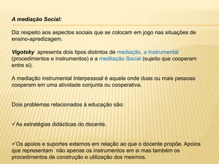 A mediação Social:
Diz respeito aos aspectos sociais que se colocam em jogo nas situações de
ensino-apredizagem.
Vigotsky apresenta dois tipos distintos de mediação, a Instrumental
(procedimentos e instrumentos) e a meditação Social (sujeito que cooperam
entre si).
A mediação instrumental Interpessoal é aquela onde duas ou mais pessoas
cooperam em uma atividade conjunta ou cooperativa.
Dois problemas relacionados à educação são:
As estratégias didácticas do docente.
Os apoios e suportes externos em relação ao que o docente propõe. Apoios
que representam não apenas os instrumentos em si mas também os
procedimentos de construção e utilização dos mesmos.
 