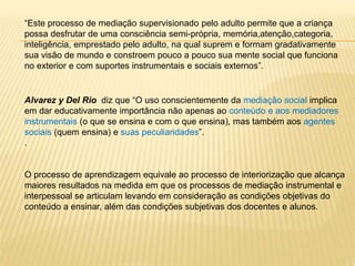 “Este processo de mediação supervisionado pelo adulto permite que a criança
possa desfrutar de uma consciência semi-própria, memória,atenção,categoria,
inteligência, emprestado pelo adulto, na qual suprem e formam gradativamente
sua visão de mundo e constroem pouco a pouco sua mente social que funciona
no exterior e com suportes instrumentais e sociais externos”.
Alvarez y Del Rio diz que “O uso conscientemente da mediação social implica
em dar educativamente importância não apenas ao conteúdo e aos mediadores
instrumentais (o que se ensina e com o que ensina), mas também aos agentes
sociais (quem ensina) e suas peculiaridades”.
.
O processo de aprendizagem equivale ao processo de interiorização que alcança
maiores resultados na medida em que os processos de mediação instrumental e
interpessoal se articulam levando em consideração as condições objetivas do
conteúdo a ensinar, além das condições subjetivas dos docentes e alunos.
 