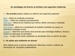 As estratégias de Ensino se dividem nas seguintes instâncias
1 – Os acordos abaixo citados se referem aos seguintes aspectos:
Que – refere ao conteúdo conceitual
Como – refere ao conteúdo procedimental
Com que – refere-se às matérias que iremos utilizar (recursos), mediação
instrumental
Com quem – refere-se a modalidade de trabalho (trabalho em grupo ou
individual) mediação social
Quando – determina que tempo será previsto para estratégia didática ( tempo e
horário de aplicação da atividade).
Onde – o lugar onde serão realizadas as atividades (fora ou dentro de sala).
2 - As ações que realizarão os alunos:
Abrir debate para os alunos trabalharem diferentes modos e critérios de
resoluções de situações problemáticas.
 