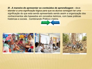 III . A maneira de apresentar os conteúdos de aprendizagem - deve
atender a uma significação lógica para que os alunos consigam ter uma
significação do que esta sendo apresentado sendo assim a organização dos
conhecimentos são baseados em conceitos teóricos, com base práticas
históricas e sociais . Combinando Prática x teória.
 