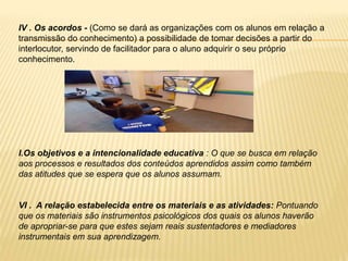 IV . Os acordos - (Como se dará as organizações com os alunos em relação a
transmissão do conhecimento) a possibilidade de tomar decisões a partir do
interlocutor, servindo de facilitador para o aluno adquirir o seu próprio
conhecimento.
I.Os objetivos e a intencionalidade educativa : O que se busca em relação
aos processos e resultados dos conteúdos aprendidos assim como também
das atitudes que se espera que os alunos assumam.
VI . A relação estabelecida entre os materiais e as atividades: Pontuando
que os materiais são instrumentos psicológicos dos quais os alunos haverão
de apropriar-se para que estes sejam reais sustentadores e mediadores
instrumentais em sua aprendizagem.
 