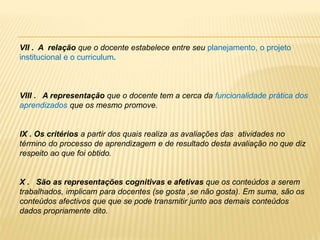 VII . A relação que o docente estabelece entre seu planejamento, o projeto
institucional e o curriculum.
VIII . A representação que o docente tem a cerca da funcionalidade prática dos
aprendizados que os mesmo promove.
IX . Os critérios a partir dos quais realiza as avaliações das atividades no
término do processo de aprendizagem e de resultado desta avaliação no que diz
respeito ao que foi obtido.
X . São as representações cognitivas e afetivas que os conteúdos a serem
trabalhados, implicam para docentes (se gosta ,se não gosta). Em suma, são os
conteúdos afectivos que que se pode transmitir junto aos demais conteúdos
dados propriamente dito.
 