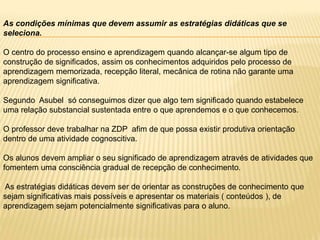 As condições mínimas que devem assumir as estratégias didáticas que se
seleciona.
O centro do processo ensino e aprendizagem quando alcançar-se algum tipo de
construção de significados, assim os conhecimentos adquiridos pelo processo de
aprendizagem memorizada, recepção literal, mecânica de rotina não garante uma
aprendizagem significativa.
Segundo Asubel só conseguimos dizer que algo tem significado quando estabelece
uma relação substancial sustentada entre o que aprendemos e o que conhecemos.
O professor deve trabalhar na ZDP afim de que possa existir produtiva orientação
dentro de uma atividade cognoscitiva.
Os alunos devem ampliar o seu significado de aprendizagem através de atividades que
fomentem uma consciência gradual de recepção de conhecimento.
As estratégias didáticas devem ser de orientar as construções de conhecimento que
sejam significativas mais possíveis e apresentar os materiais ( conteúdos ), de
aprendizagem sejam potencialmente significativas para o aluno.
 