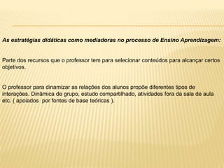 As estratégias didáticas como mediadoras no processo de Ensino Aprendizagem:
Parte dos recursos que o professor tem para selecionar conteúdos para alcançar certos
objetivos.
O professor para dinamizar as relações dos alunos propõe diferentes tipos de
interações. Dinâmica de grupo, estudo compartilhado, atividades fora da sala de aula
etc. ( apoiados por fontes de base teóricas ).
 