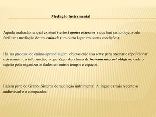 Mediação Instrumental
Aquela mediação na qual existem (certos) apoios externos e que tem como objetivo de
facilitar a mediação de um estímulo (um outro lugar em outras condições).
Há no processo de ensino-aprendizagem objetos cujo uso serve para ordenar e reposicionar
externamente a informação, o que Vygotsky chama de instrumentos psicológicos, onde o
sujeito pode organizar os dados em outros tempos e espaços.
Fazem parte do Grande Sistema de mediação instrumental: A língua e (mais recente) o
audiovisual e o computador.
 