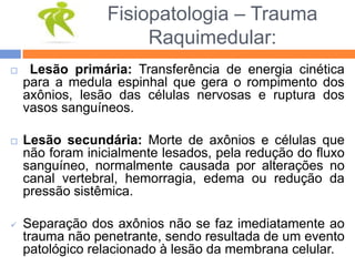 Fisiopatologia – Trauma
Raquimedular:
 Lesão primária: Transferência de energia cinética
para a medula espinhal que gera o rompimento dos
axônios, lesão das células nervosas e ruptura dos
vasos sanguíneos.
 Lesão secundária: Morte de axônios e células que
não foram inicialmente lesados, pela redução do fluxo
sanguíneo, normalmente causada por alterações no
canal vertebral, hemorragia, edema ou redução da
pressão sistêmica.
 Separação dos axônios não se faz imediatamente ao
trauma não penetrante, sendo resultada de um evento
patológico relacionado à lesão da membrana celular.
 