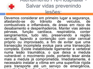 Atendimento Pré-Hospitalar -
Salvar vidas prevenindo
lesões:
Devemos considerar em primeiro lugar a segurança,
afastando-se do trânsito de veículos, de
combustíveis e inflamáveis, de áreas em risco de
desabamento e despenhadeiros. Manter vias aéreas
pérveas, função cardíaca, respiratória, conter
sangramentos, tudo isto, preservando a região
cervical, fazendo a contenção com colar cervical
próprio ou improvisado, a fim de evitar que uma
transecção incompleta evolua para uma transecção
completa. Existe instabilidade ligamentar e vertebral
numa lesão traumática, o que deixa a medula
vulnerável: o movimento pode, portanto lesar ainda
mais a medula já comprometida. Imediatamente, é
necessário instalar a vítima em uma superfície rígida
para transporte até um serviço de emergência,
 