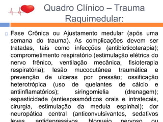 Quadro Clínico – Trauma
Raquimedular:
 Fase Crônica ou Ajustamento medular (após uma
semana do trauma). As complicações devem ser
tratadas, tais como infecções (antibioticoterapia);
comprometimento respiratório (estimulação elétrica do
nervo frênico, ventilação mecânica, fisioterapia
respiratória); lesão mucocutânea traumática e
prevenção de ulceras por pressão; ossificação
heterotrópica (uso de quelantes de cálcio e
antiinflamatórios); siringomielia (drenagem);
espasticidade (antiespasmódicos orais e intratecais,
cirurgia, estimulação da medula espinhal); dor
neuropática central (anticonvulsivantes, sedativos
 