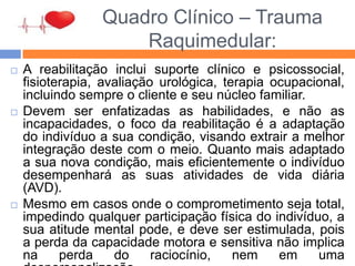 Quadro Clínico – Trauma
Raquimedular:
 A reabilitação inclui suporte clínico e psicossocial,
fisioterapia, avaliação urológica, terapia ocupacional,
incluindo sempre o cliente e seu núcleo familiar.
 Devem ser enfatizadas as habilidades, e não as
incapacidades, o foco da reabilitação é a adaptação
do indivíduo a sua condição, visando extrair a melhor
integração deste com o meio. Quanto mais adaptado
a sua nova condição, mais eficientemente o indivíduo
desempenhará as suas atividades de vida diária
(AVD).
 Mesmo em casos onde o comprometimento seja total,
impedindo qualquer participação física do indivíduo, a
sua atitude mental pode, e deve ser estimulada, pois
a perda da capacidade motora e sensitiva não implica
na perda do raciocínio, nem em uma
 