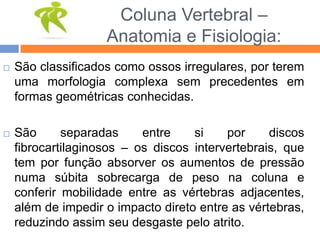 Coluna Vertebral –
Anatomia e Fisiologia:
 São classificados como ossos irregulares, por terem
uma morfologia complexa sem precedentes em
formas geométricas conhecidas.
 São separadas entre si por discos
fibrocartilaginosos – os discos intervertebrais, que
tem por função absorver os aumentos de pressão
numa súbita sobrecarga de peso na coluna e
conferir mobilidade entre as vértebras adjacentes,
além de impedir o impacto direto entre as vértebras,
reduzindo assim seu desgaste pelo atrito.
 