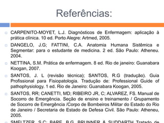 Referências:
 CARPENITO-MOYET, L.J. Diagnósticos de Enfermagem: aplicação à
prática clínica. 10 ed. Porto Alegre: Artmed, 2005.
 DANGELO, J.G; FATTINI, C.A. Anatomia Humana Sistêmica e
Segmentar: para o estudante de medicina. 2 ed. São Paulo: Atheneu.
2004.
 NETTINA, S.M. Prática de enfermagem. 8 ed. Rio de janeiro: Guanabara
Koogan, 2007.
 SANTOS, J. L (revisão técnica); SANTOS, R.G (tradução). Guia
Profissional para Fisiopatologia. Tradução de: Professional Guide of
pathophysiology. 1 ed. Rio de Janeiro: Guanabara Koogan, 2005.
 SANTOS, RR; CANETTI, MD; RIBEIRO JR, C; ALVAREZ, FS. Manual de
Socorro de Emergência. Seção de ensino e treinamento / Grupamento
de Socorro de Emergência /Corpo de Bombeiros Militar do Estado do Rio
de Janeiro / Secretaria de Estado de Defesa Civil. São Paulo: Atheneu,
2005.
 