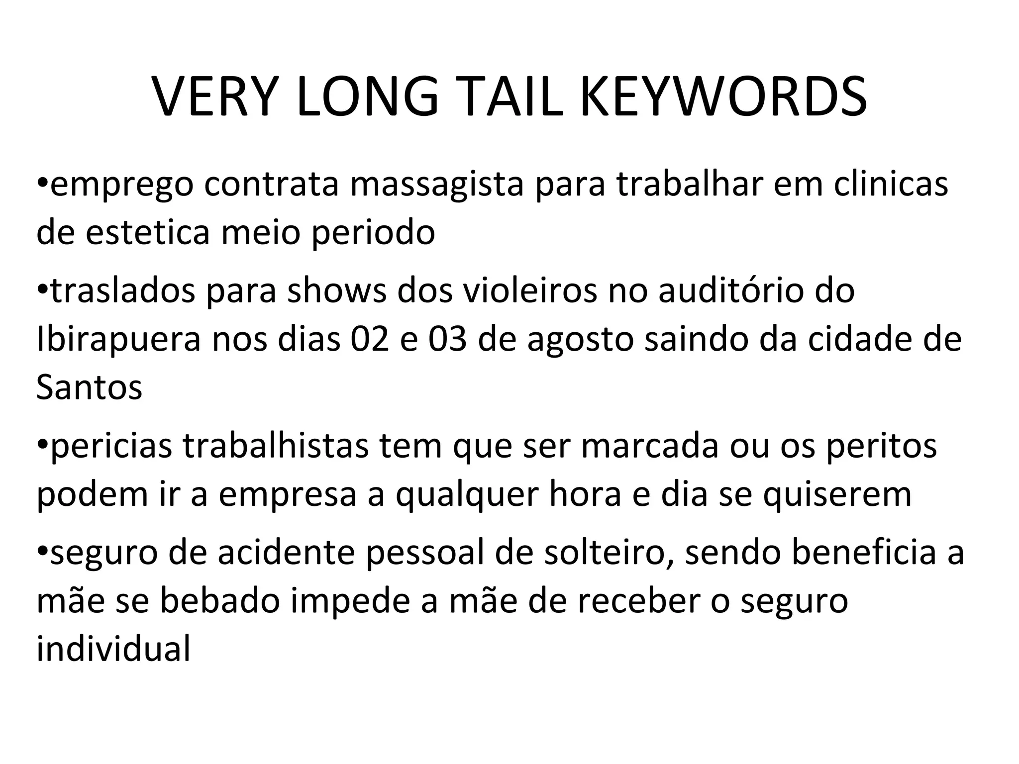 VERY LONG TAIL KEYWORDS emprego contrata massagista para trabalhar em clinicas de estetica meio periodo traslados para shows dos violeiros no auditório do Ibirapuera nos dias 02 e 03 de agosto saindo da cidade de Santos pericias trabalhistas tem que ser marcada ou os peritos podem ir a empresa a qualquer hora e dia se quiserem seguro de acidente pessoal de solteiro, sendo beneficia a mãe se bebado impede a mãe de receber o seguro individual  