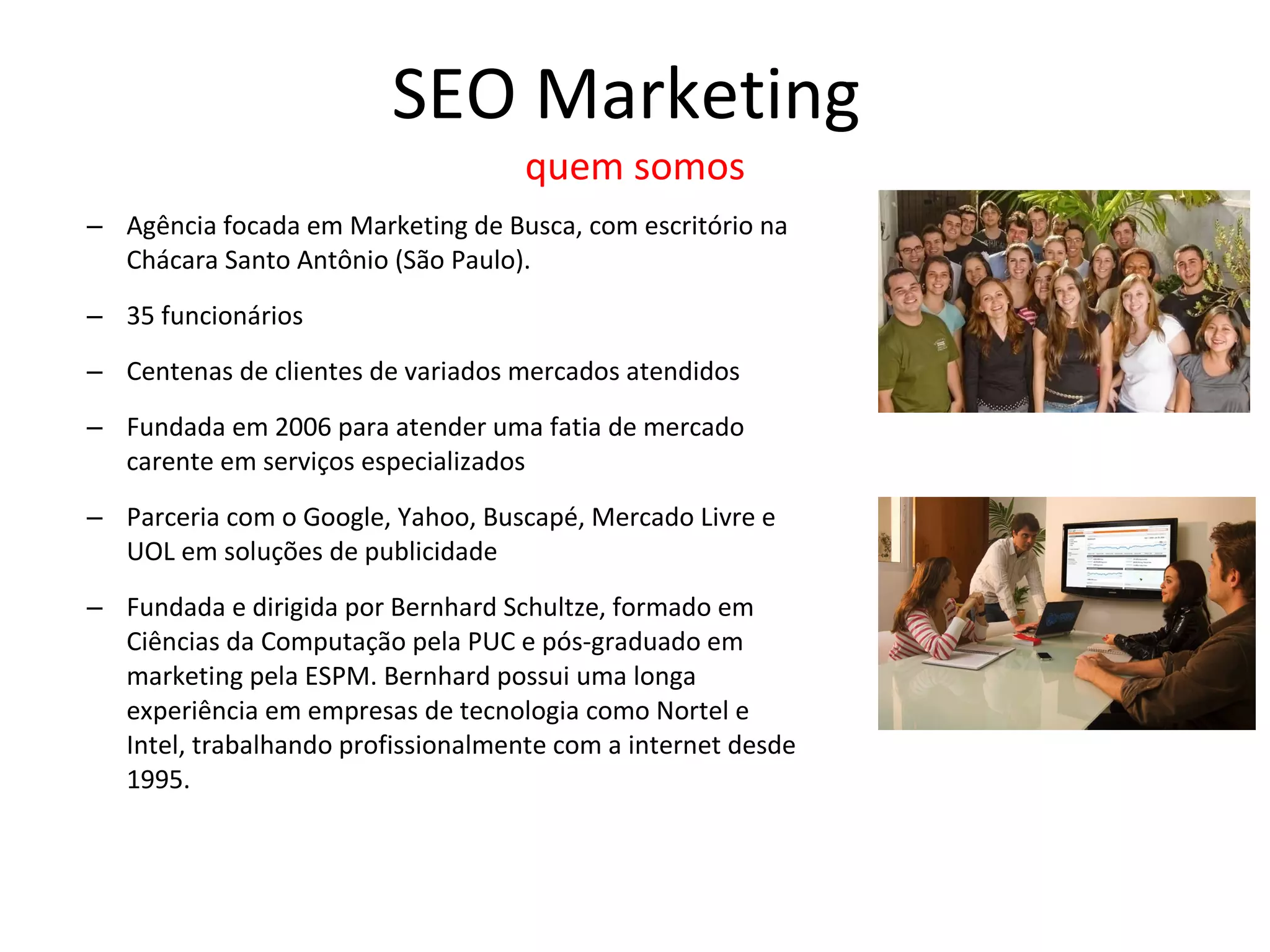 SEO Marketing  quem somos Agência focada em Marketing de Busca, com escritório na Chácara Santo Antônio (São Paulo). 35 funcionários Centenas de clientes de variados mercados atendidos Fundada em 2006 para atender uma fatia de mercado carente em serviços especializados  Parceria com o Google, Yahoo, Buscapé, Mercado Livre e UOL em soluções de publicidade Fundada e dirigida por Bernhard Schultze,  formado em Ciências da Computação pela PUC e pós-graduado em marketing pela ESPM. Bernhard possui uma longa experiência em empresas de tecnologia como Nortel e Intel, trabalhando profissionalmente com a internet desde 1995.  