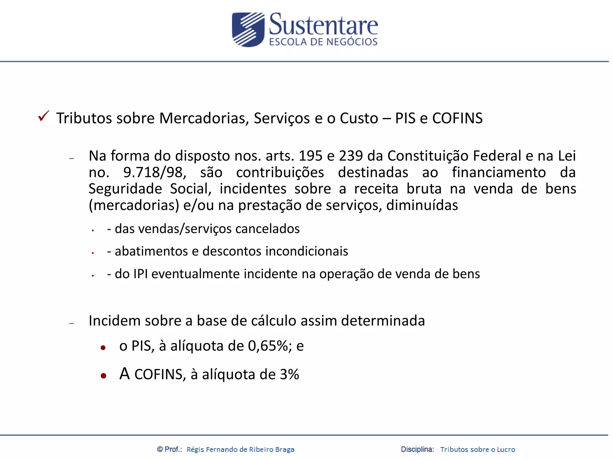  Tributos sobre Mercadorias, Serviços e o Custo – PIS e COFINS
–

Na forma do disposto nos. arts. 195 e 239 da Constituição Federal e na Lei
no. 9.718/98, são contribuições destinadas ao financiamento da
Seguridade Social, incidentes sobre a receita bruta na venda de bens
(mercadorias) e/ou na prestação de serviços, diminuídas
•
•

- abatimentos e descontos incondicionais

•

–

- das vendas/serviços cancelados

- do IPI eventualmente incidente na operação de venda de bens

Incidem sobre a base de cálculo assim determinada


o PIS, à alíquota de 0,65%; e



A COFINS, à alíquota de 3%

 