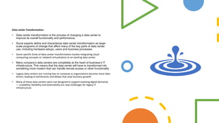 Data center Transformation:
• Data center transformation is the process of changing a data center to
improve its overall functionality and performance.
• Some experts define and characterize data center transformation as large-
scale programs of change that affect many of the key parts of data center
use, including hardware setups, users and business processes.
• Some specific kinds of data center transformation involve integrating cloud
computing concepts or network virtualization to an existing data center.
• Many company’s data centers are completely at the heart of business’s IT
infrastructure. This means that the data center will have to transformed into
something more modern that can handle remote access or other functionality
• Legacy data centers are running low on compute as organizations become more data
driven, leading to bottlenecks and delays that slow business growth.
• Many of these data centers were not designed to support evolving digital demands
— scalability, flexibility and extensibility are new challenges for legacy IT
infrastructure
 