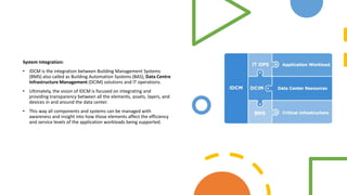 System Integration:
• IDCM is the integration between Building Management Systems
(BMS) also called as Building Automation Systems (BAS), Data Centre
Infrastructure Management (DCIM) solutions and IT operations.
• Ultimately, the vision of IDCM is focused on integrating and
providing transparency between all the elements, assets, layers, and
devices in and around the data center.
• This way all components and systems can be managed with
awareness and insight into how those elements affect the efficiency
and service levels of the application workloads being supported.
 