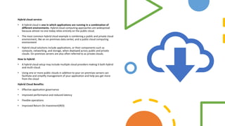 Hybrid cloud service:
• A hybrid cloud is one in which applications are running in a combination of
different environments. Hybrid cloud computing approaches are widespread
because almost no one today relies entirely on the public cloud.
• The most common hybrid cloud example is combining a public and private cloud
environment, like an on-premises data center, and a public cloud computing
environment
• Hybrid cloud solutions include applications, or their components such as
compute, networking, and storage, when deployed across public and private
clouds. On-premises servers are also often referred to as private clouds.
How to hybrid:
• A hybrid cloud setup may include multiple cloud providers making it both hybrid
and multi-cloud.
• Using one or more public clouds in addition to your on-premises servers can
facilitate and simplify management of your application and help you get more
from the cloud
Hybrid Cloud Benefits:
• Effective application governance
• Improved performance and reduced latency
• Flexible operations
• Improved Return On Investment(ROI)
 