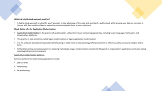 What is a hybrid cloud approach used for?
• A hybrid cloud approach is suited for you if you want to take advantage of the scale and security of a public cloud, while keeping your data on-premises to
comply with data residency laws or supporting computing needs closer to your customers.
Cloud-Native Infra for Application Modernization:
• Application modernization is the practice of updating older software for newer computing approaches, including newer languages, frameworks and
infrastructure platforms.
• This practice is also sometimes called legacy modernization or legacy application modernization.
• It is the software development equivalent of renovating an older home to take advantage of improvements to efficiency, safety, structural integrity and so
forth.
• Rather than retiring an existing system or replacing it wholesale, legacy modernization extends the lifespan of an organization’s applications while also taking
advantage of technical innovations.
Application modernization patterns:
Common patterns for modernizing applications include:
• Lift and Shift
• Refactoring
• Re-platforming
 