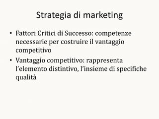 Strategia di marketing
• Fattori Critici di Successo: competenze
  necessarie per costruire il vantaggio
  competitivo
• Vantaggio competitivo: rappresenta
  l’elemento distintivo, l’insieme di specifiche
  qualità
 