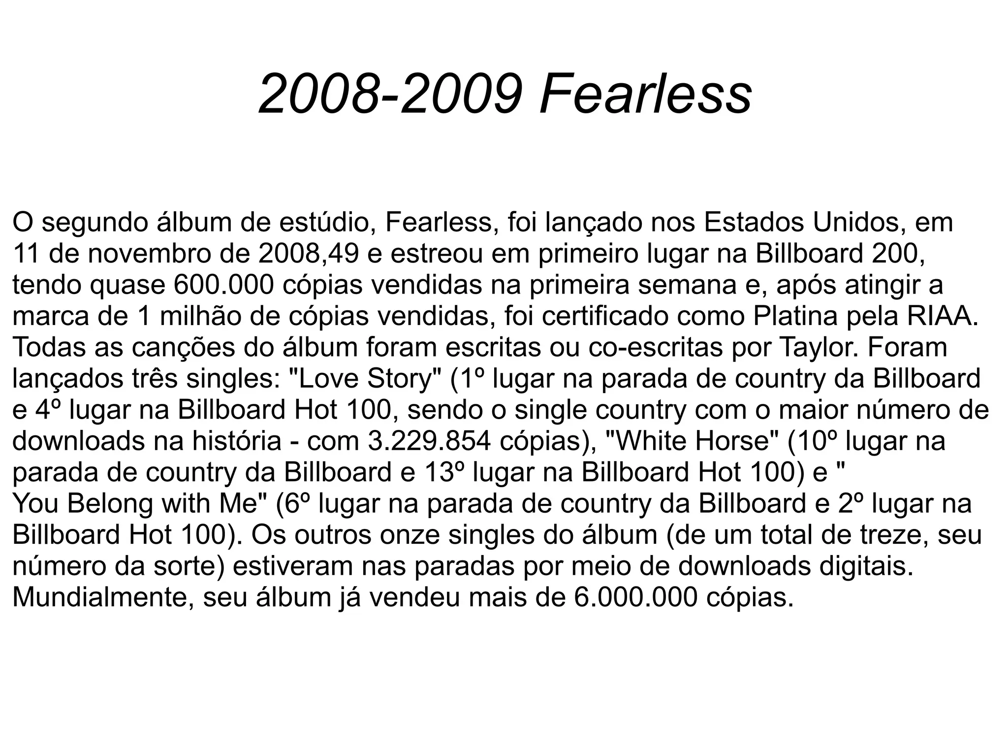 2008-2009 Fearless
O segundo álbum de estúdio, Fearless, foi lançado nos Estados Unidos, em
11 de novembro de 2008,49 e estreou em primeiro lugar na Billboard 200,
tendo quase 600.000 cópias vendidas na primeira semana e, após atingir a
marca de 1 milhão de cópias vendidas, foi certificado como Platina pela RIAA.
Todas as canções do álbum foram escritas ou co-escritas por Taylor. Foram
lançados três singles: "Love Story" (1º lugar na parada de country da Billboard
e 4º lugar na Billboard Hot 100, sendo o single country com o maior número de
downloads na história - com 3.229.854 cópias), "White Horse" (10º lugar na
parada de country da Billboard e 13º lugar na Billboard Hot 100) e "
You Belong with Me" (6º lugar na parada de country da Billboard e 2º lugar na
Billboard Hot 100). Os outros onze singles do álbum (de um total de treze, seu
número da sorte) estiveram nas paradas por meio de downloads digitais.
Mundialmente, seu álbum já vendeu mais de 6.000.000 cópias.
 