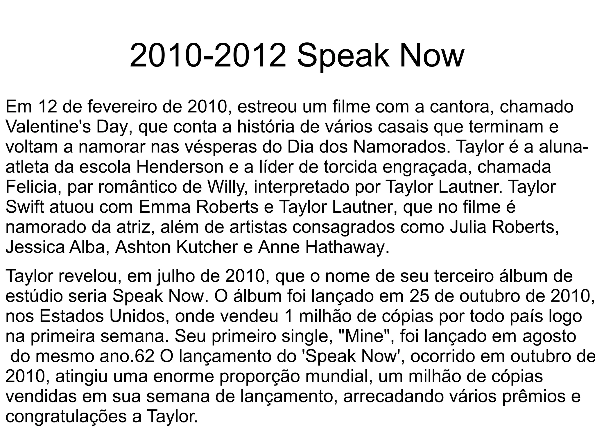 2010-2012 Speak Now
Em 12 de fevereiro de 2010, estreou um filme com a cantora, chamado
Valentine's Day, que conta a história de vários casais que terminam e
voltam a namorar nas vésperas do Dia dos Namorados. Taylor é a aluna-
atleta da escola Henderson e a líder de torcida engraçada, chamada
Felicia, par romântico de Willy, interpretado por Taylor Lautner. Taylor
Swift atuou com Emma Roberts e Taylor Lautner, que no filme é
namorado da atriz, além de artistas consagrados como Julia Roberts,
Jessica Alba, Ashton Kutcher e Anne Hathaway.
Taylor revelou, em julho de 2010, que o nome de seu terceiro álbum de
estúdio seria Speak Now. O álbum foi lançado em 25 de outubro de 2010,
nos Estados Unidos, onde vendeu 1 milhão de cópias por todo país logo
na primeira semana. Seu primeiro single, "Mine", foi lançado em agosto
do mesmo ano.62 O lançamento do 'Speak Now', ocorrido em outubro de
2010, atingiu uma enorme proporção mundial, um milhão de cópias
vendidas em sua semana de lançamento, arrecadando vários prêmios e
congratulações a Taylor.
 