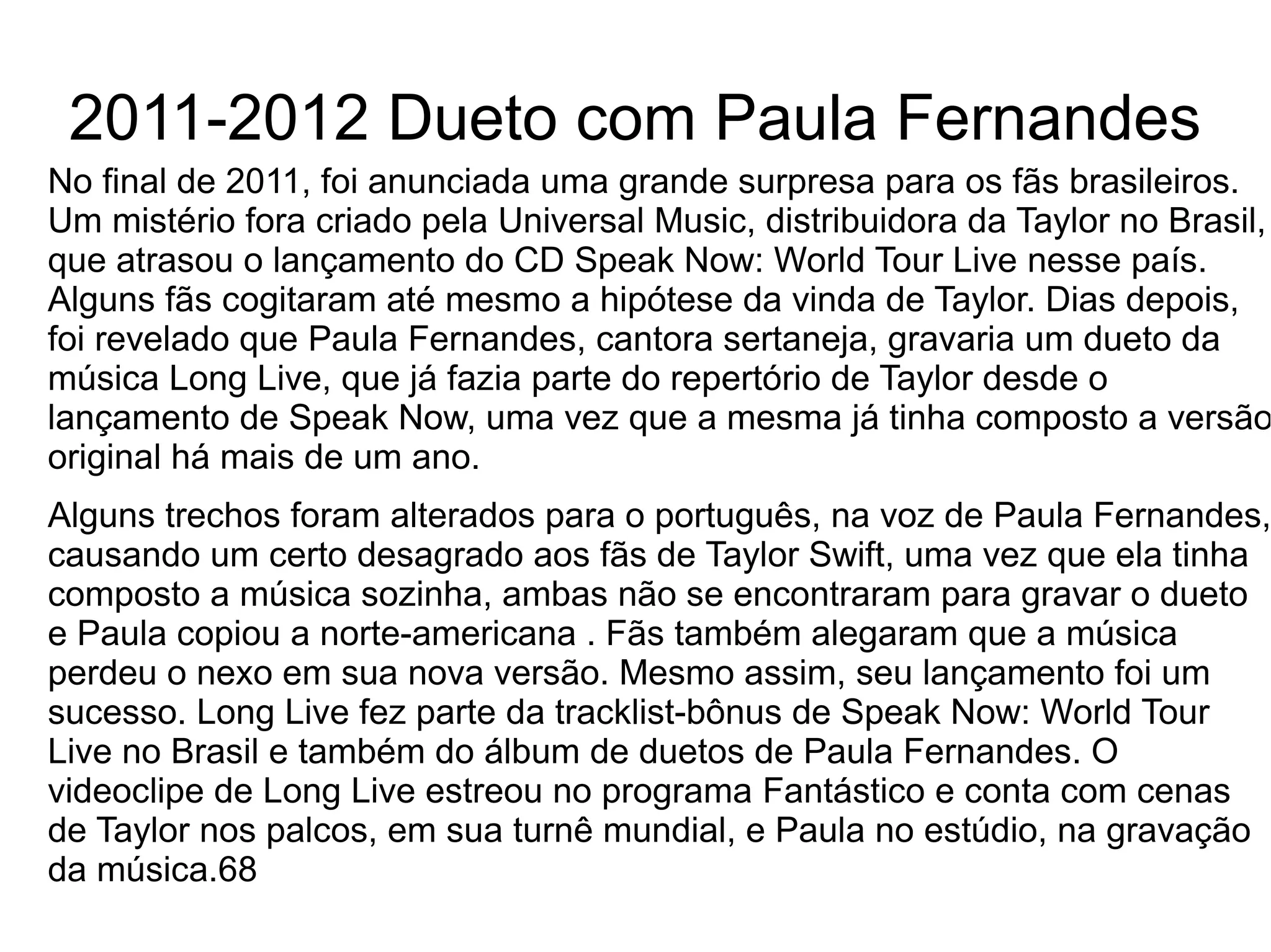 2011-2012 Dueto com Paula Fernandes
No final de 2011, foi anunciada uma grande surpresa para os fãs brasileiros.
Um mistério fora criado pela Universal Music, distribuidora da Taylor no Brasil,
que atrasou o lançamento do CD Speak Now: World Tour Live nesse país.
Alguns fãs cogitaram até mesmo a hipótese da vinda de Taylor. Dias depois,
foi revelado que Paula Fernandes, cantora sertaneja, gravaria um dueto da
música Long Live, que já fazia parte do repertório de Taylor desde o
lançamento de Speak Now, uma vez que a mesma já tinha composto a versão
original há mais de um ano.
Alguns trechos foram alterados para o português, na voz de Paula Fernandes,
causando um certo desagrado aos fãs de Taylor Swift, uma vez que ela tinha
composto a música sozinha, ambas não se encontraram para gravar o dueto
e Paula copiou a norte-americana . Fãs também alegaram que a música
perdeu o nexo em sua nova versão. Mesmo assim, seu lançamento foi um
sucesso. Long Live fez parte da tracklist-bônus de Speak Now: World Tour
Live no Brasil e também do álbum de duetos de Paula Fernandes. O
videoclipe de Long Live estreou no programa Fantástico e conta com cenas
de Taylor nos palcos, em sua turnê mundial, e Paula no estúdio, na gravação
da música.68
 
