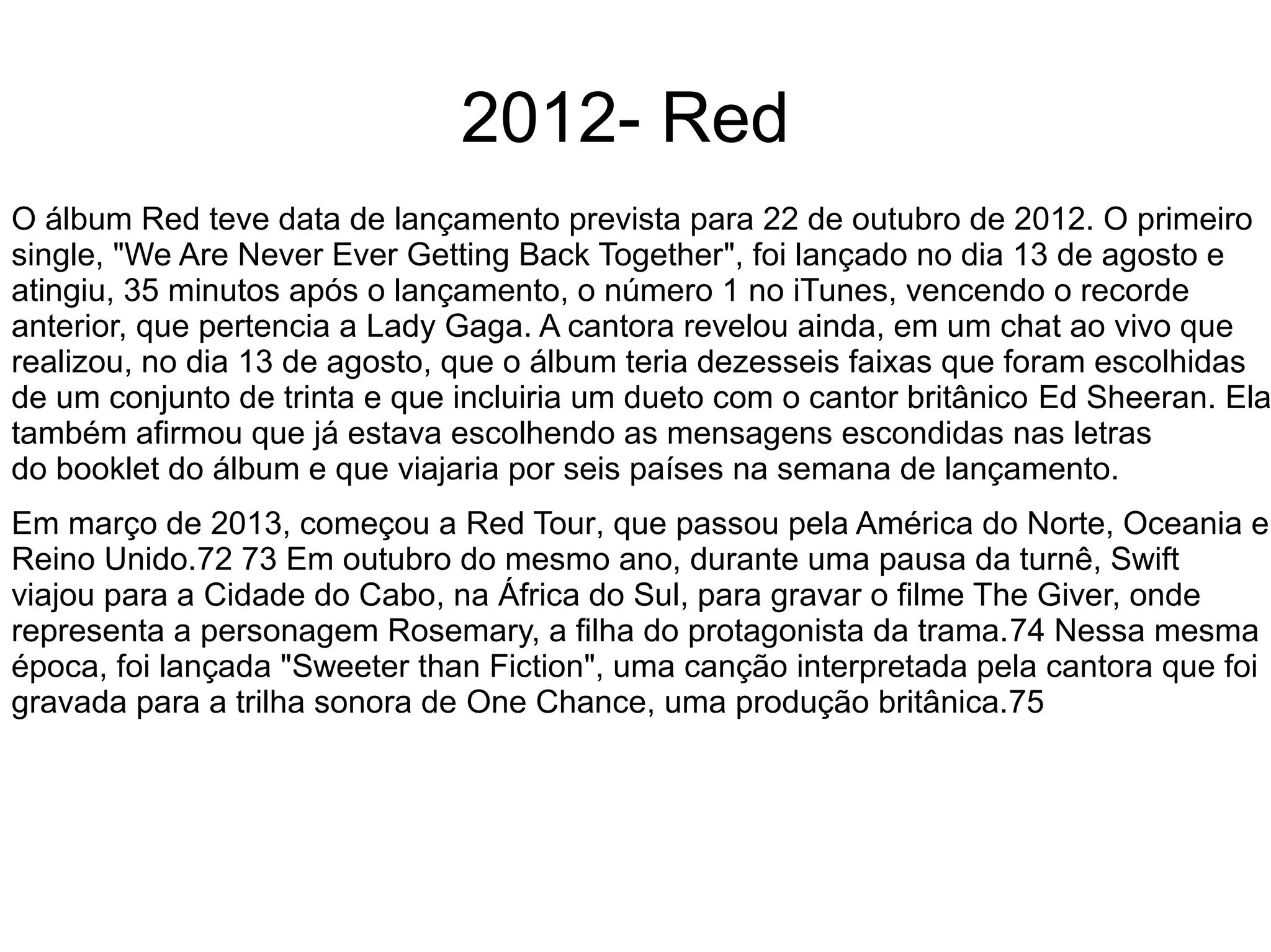 2012- Red
O álbum Red teve data de lançamento prevista para 22 de outubro de 2012. O primeiro
single, "We Are Never Ever Getting Back Together", foi lançado no dia 13 de agosto e
atingiu, 35 minutos após o lançamento, o número 1 no iTunes, vencendo o recorde
anterior, que pertencia a Lady Gaga. A cantora revelou ainda, em um chat ao vivo que
realizou, no dia 13 de agosto, que o álbum teria dezesseis faixas que foram escolhidas
de um conjunto de trinta e que incluiria um dueto com o cantor britânico Ed Sheeran. Ela
também afirmou que já estava escolhendo as mensagens escondidas nas letras
do booklet do álbum e que viajaria por seis países na semana de lançamento.
Em março de 2013, começou a Red Tour, que passou pela América do Norte, Oceania e
Reino Unido.72 73 Em outubro do mesmo ano, durante uma pausa da turnê, Swift
viajou para a Cidade do Cabo, na África do Sul, para gravar o filme The Giver, onde
representa a personagem Rosemary, a filha do protagonista da trama.74 Nessa mesma
época, foi lançada "Sweeter than Fiction", uma canção interpretada pela cantora que foi
gravada para a trilha sonora de One Chance, uma produção britânica.75
 