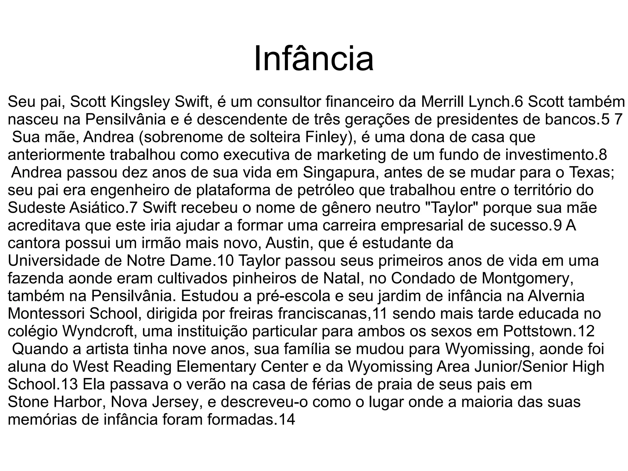 Infância
Seu pai, Scott Kingsley Swift, é um consultor financeiro da Merrill Lynch.6 Scott também
nasceu na Pensilvânia e é descendente de três gerações de presidentes de bancos.5 7
Sua mãe, Andrea (sobrenome de solteira Finley), é uma dona de casa que
anteriormente trabalhou como executiva de marketing de um fundo de investimento.8
Andrea passou dez anos de sua vida em Singapura, antes de se mudar para o Texas;
seu pai era engenheiro de plataforma de petróleo que trabalhou entre o território do
Sudeste Asiático.7 Swift recebeu o nome de gênero neutro "Taylor" porque sua mãe
acreditava que este iria ajudar a formar uma carreira empresarial de sucesso.9 A
cantora possui um irmão mais novo, Austin, que é estudante da
Universidade de Notre Dame.10 Taylor passou seus primeiros anos de vida em uma
fazenda aonde eram cultivados pinheiros de Natal, no Condado de Montgomery,
também na Pensilvânia. Estudou a pré-escola e seu jardim de infância na Alvernia
Montessori School, dirigida por freiras franciscanas,11 sendo mais tarde educada no
colégio Wyndcroft, uma instituição particular para ambos os sexos em Pottstown.12
Quando a artista tinha nove anos, sua família se mudou para Wyomissing, aonde foi
aluna do West Reading Elementary Center e da Wyomissing Area Junior/Senior High
School.13 Ela passava o verão na casa de férias de praia de seus pais em
Stone Harbor, Nova Jersey, e descreveu-o como o lugar onde a maioria das suas
memórias de infância foram formadas.14
 
