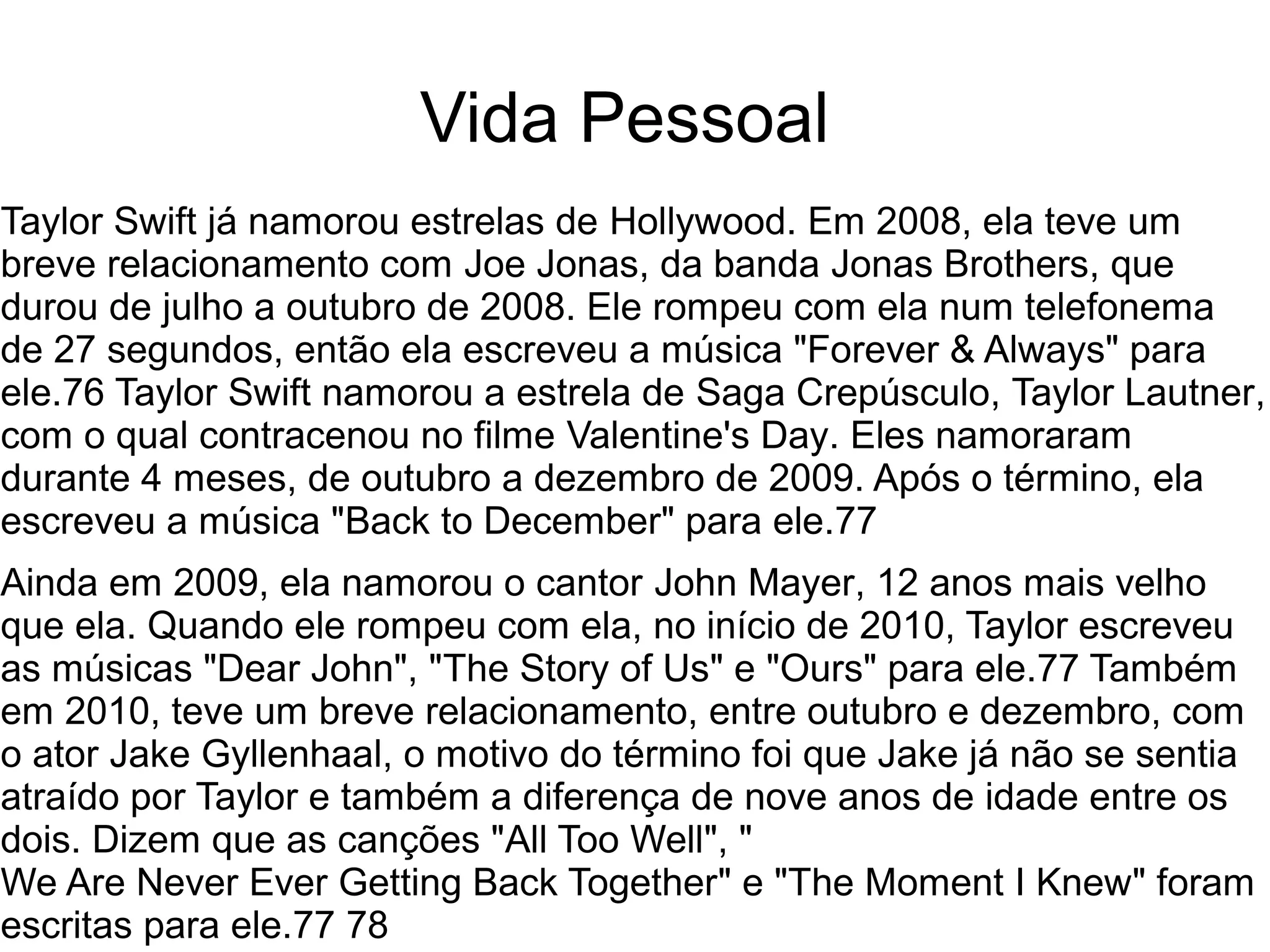 Vida Pessoal
Taylor Swift já namorou estrelas de Hollywood. Em 2008, ela teve um
breve relacionamento com Joe Jonas, da banda Jonas Brothers, que
durou de julho a outubro de 2008. Ele rompeu com ela num telefonema
de 27 segundos, então ela escreveu a música "Forever & Always" para
ele.76 Taylor Swift namorou a estrela de Saga Crepúsculo, Taylor Lautner,
com o qual contracenou no filme Valentine's Day. Eles namoraram
durante 4 meses, de outubro a dezembro de 2009. Após o término, ela
escreveu a música "Back to December" para ele.77
Ainda em 2009, ela namorou o cantor John Mayer, 12 anos mais velho
que ela. Quando ele rompeu com ela, no início de 2010, Taylor escreveu
as músicas "Dear John", "The Story of Us" e "Ours" para ele.77 Também
em 2010, teve um breve relacionamento, entre outubro e dezembro, com
o ator Jake Gyllenhaal, o motivo do término foi que Jake já não se sentia
atraído por Taylor e também a diferença de nove anos de idade entre os
dois. Dizem que as canções "All Too Well", "
We Are Never Ever Getting Back Together" e "The Moment I Knew" foram
escritas para ele.77 78
 