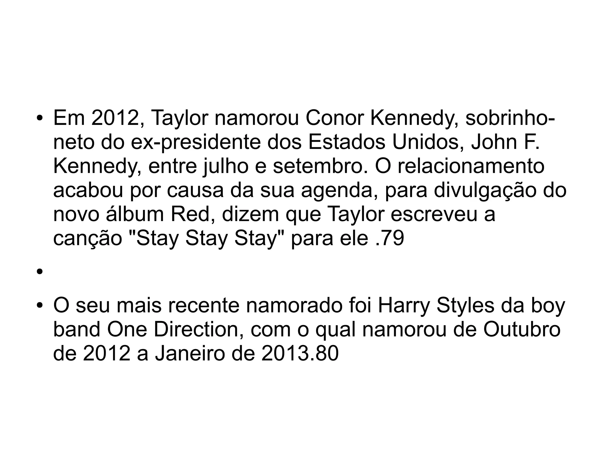 ● Em 2012, Taylor namorou Conor Kennedy, sobrinho-
neto do ex-presidente dos Estados Unidos, John F.
Kennedy, entre julho e setembro. O relacionamento
acabou por causa da sua agenda, para divulgação do
novo álbum Red, dizem que Taylor escreveu a
canção "Stay Stay Stay" para ele .79
●
● O seu mais recente namorado foi Harry Styles da boy
band One Direction, com o qual namorou de Outubro
de 2012 a Janeiro de 2013.80
 