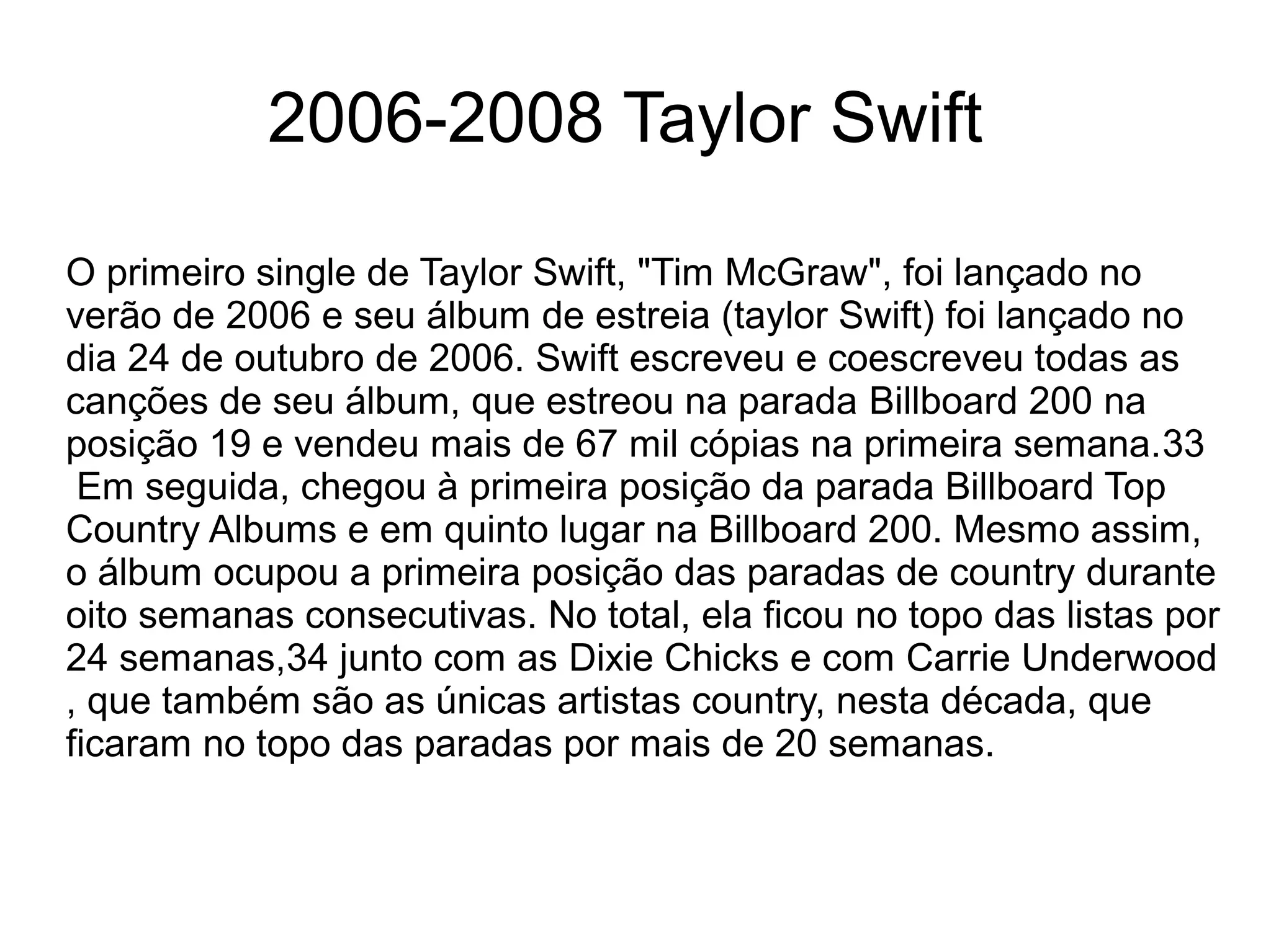 O primeiro single de Taylor Swift, "Tim McGraw", foi lançado no
verão de 2006 e seu álbum de estreia (taylor Swift) foi lançado no
dia 24 de outubro de 2006. Swift escreveu e coescreveu todas as
canções de seu álbum, que estreou na parada Billboard 200 na
posição 19 e vendeu mais de 67 mil cópias na primeira semana.33
Em seguida, chegou à primeira posição da parada Billboard Top
Country Albums e em quinto lugar na Billboard 200. Mesmo assim,
o álbum ocupou a primeira posição das paradas de country durante
oito semanas consecutivas. No total, ela ficou no topo das listas por
24 semanas,34 junto com as Dixie Chicks e com Carrie Underwood
, que também são as únicas artistas country, nesta década, que
ficaram no topo das paradas por mais de 20 semanas.
2006-2008 Taylor Swift
 