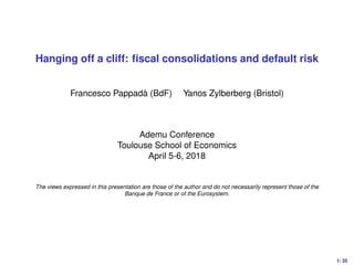 Hanging off a cliff: ﬁscal consolidations and default risk
Francesco Pappadà (BdF) Yanos Zylberberg (Bristol)
Ademu Conference
Toulouse School of Economics
April 5-6, 2018
The views expressed in this presentation are those of the author and do not necessarily represent those of the
Banque de France or of the Eurosystem.
1/ 35
 