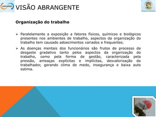 VISÃO ABRANGENTE
Organização do trabalho
 Paralelamente a exposição a fatores físicos, químicos e biológicos
presentes nos ambientes de trabalho, aspectos da organização do
trabalho tem causado adoecimentos variados e frequentes.
 As doenças mentais dos funcionários são frutos de processo de
desgaste gradativo tanto pelos aspectos da organização do
trabalho, como pela forma de gestão, caracterizada pela
pressão, ameaças explícitas e implícitas, desvalorização do
trabalhador, gerando clima de medo, insegurança e baixa auto
estima.
 