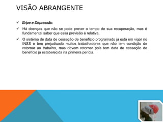 VISÃO ABRANGENTE
 Gripe e Depressão.
 Há doenças que não se pode prever o tempo de sua recuperação, mas é
fundamental saber que essa previsão é relativa.
 O sistema de data de cessação de benefício programado já está em vigor no
INSS e tem prejudicado muitos trabalhadores que não tem condição de
retornar ao trabalho, mas devem retornar pois tem data de cessação de
benefício já estabelecida na primeira perícia.
 