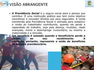 VISÃO ABRANGENTE
 A Previdência Social é o seguro social para a pessoa que
contribui. É uma instituição pública que tem como objetivo
reconhecer e conceder direitos aos seus segurados. A renda
transferida pela Previdência Social é utilizada para substituir
a renda do trabalhador contribuinte, quando ele perde a
capacidade de trabalho, seja pela doença, invalidez, idade
avançada, morte e desemprego involuntário, ou mesmo a
maternidade e a reclusão.
 Um benefício é cessado quando o beneficiário perde o
direito ao seu recebimento. A
cessação, portanto, representa a saída de benefícios
do sistema previdenciário.
 