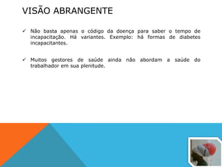 VISÃO ABRANGENTE
 Não basta apenas o código da doença para saber o tempo de
incapacitação. Há variantes. Exemplo: há formas de diabetes
incapacitantes.
 Muitos gestores de saúde ainda não abordam a saúde do
trabalhador em sua plenitude.
 