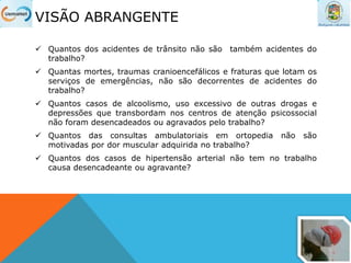 VISÃO ABRANGENTE
 Quantos dos acidentes de trânsito não são também acidentes do
trabalho?
 Quantas mortes, traumas cranioencefálicos e fraturas que lotam os
serviços de emergências, não são decorrentes de acidentes do
trabalho?
 Quantos casos de alcoolismo, uso excessivo de outras drogas e
depressões que transbordam nos centros de atenção psicossocial
não foram desencadeados ou agravados pelo trabalho?
 Quantos das consultas ambulatoriais em ortopedia não são
motivadas por dor muscular adquirida no trabalho?
 Quantos dos casos de hipertensão arterial não tem no trabalho
causa desencadeante ou agravante?
 
