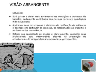 VISÃO ABRANGENTE
Soluções:
 SUS passar a atuar mais ativamente nas condições e processos de
trabalho, certamente contribuirá para termos no futuro populações
mais saudáveis;
 Aprimorar seus intrumentos e sistemas de notificação de acidentes
e doenças em particular as crônicas, as relacionadas ao trabalho e
as decorrentes de violência;
 Refinar sua capacidade de análise e planejamento, capacitar seus
profissionais para intervenções efetivas na prevenção de
ocorrências e de incapacidades temporárias e permanentes.
 