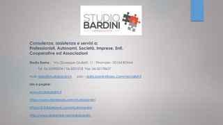 Consulenza, assistenza e servizi a:
Professionisti, Autonomi, Società, Imprese, Enti,
Cooperative ed Associazioni
Studio Roma : Via Giuseppe Giulietti, 11 - Piramide - 00154 ROMA
Tel. 06.55590674 / 06.5501018 Fax. 06.55178627
mail: dalia@studiobardini.it pec : dalia.bardini@pec.commercialisti.it
sito e pagine:
www.studiobardini.it
https://www.facebook.com/studiobardini
https://it-it.facebook.com/studiobardini
http://www.slideshare.net/daliabardini
 