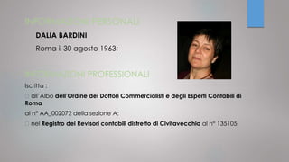 INFORMAZIONI PERSONALI
DALIA BARDINI
Roma il 30 agosto 1963;
INFORMAZIONI PROFESSIONALI
Iscritta :
all’Albo dell’Ordine dei Dottori Commercialisti e degli Esperti Contabili di
Roma
al n° AA_002072 della sezione A;
nel Registro dei Revisori contabili distretto di Civitavecchia al n° 135105.
 