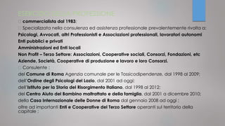 ESERCIZIO DELLA PROFESSIONE
commercialista dal 1983;
Specializzata nella consulenza ed assistenza professionale prevalentemente rivolta a:
Psicologi, Avvocati, altri Professionisti e Associazioni professionali, lavoratori autonomi
Enti pubblici e privati
Amministrazioni ed Enti locali
Non Profit – Terzo Settore: Associazioni, Cooperative sociali, Consorzi, Fondazioni, etc
Aziende, Società, Cooperative di produzione e lavoro e loro Consorzi.
Consulente :
del Comune di Roma Agenzia comunale per le Tossicodipendenze, dal 1998 al 2009;
dell’Ordine degli Psicologi del Lazio, dal 2001 ad oggi;
dell’Istituto per la Storia del Risorgimento Italiano, dal 1998 al 2012;
del Centro Aiuto del Bambino maltrattato e della famiglia, dal 2001 a dicembre 2010;
della Casa Internazionale delle Donne di Roma dal gennaio 2008 ad oggi ;
oltre ad importanti Enti e Cooperative del Terzo Settore operanti sul territorio della
capitale ;
 