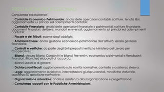 PRESTAZIONI PROFESSIONALI
Consulenza ed assistenza
Contabile Economico-Patrimoniale: analisi delle operazioni contabili, scritture, tenuta libri,
aggiornamento sui principi ed adempimenti contabili;
Contabile Finanziaria: analisi delle operazioni finanziarie e patrimoniali, scritture finanziarie,
documenti finanziari: delibere, mandati e reversali, aggiornamento sui principi ed adempimenti
contabili;
Fiscale e dei Tributi: esame degli obblighi;
Amministrazione: analisi gestione economico-patrimoniale dell’attività, analisi gestione
finanziaria;
Controlli e verifiche: da parte degli Enti preposti (verifiche Ministero del Lavoro per
Cooperative);
Bilanci: stesura Bilanci Consuntivi e Bilanci Preventivi, economico-patrimoniali e Rendiconti
finanziari, Bilanci ed elaborati di raccordo;
Bilanci Sociali e di genere
Dichiarazioni fiscali: aggiornamento sulle novità normative, controllo e assistenza stesura;
Leggi: aggiornamento legislativo, interpretazioni giurisprudenziali, modifiche statutarie,
assistenza su specifiche normative;
Organizzazione aziendale: analisi e assistenza alla riorganizzazione e progettazione;
Consulenza rapporti con le Pubbliche Amministrazioni.
 