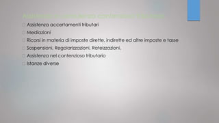 Assistenza e consulenza contenzioso tributario
Assistenza accertamenti tributari
Mediazioni
Ricorsi in materia di imposte dirette, indirette ed altre imposte e tasse
Sospensioni, Regolarizzazioni, Rateizzazioni,
Assistenza nel contenzioso tributario
Istanze diverse
 