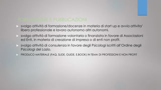 FORMAZIONE E PUBBLICAZIONI
 svolgo attività di formazione/docenze in materia di start up e avvio attivita’
libero professionale e lavoro autonomo altri autonomi.
 svolgo attività di formazione volontaria o finanziata in favore di Associazioni
ed Enti, in materia di creazione di impresa o di enti non profit.
 svolgo attività di consulenza in favore degli Psicologi iscritti all’Ordine degli
Psicologi del Lazio.
 PRODUCO MATERIALE (FAQ, SLIDE, GUIDE, E.BOOK) IN TEMA DI PROFESSIONI E NON PROFIT
 