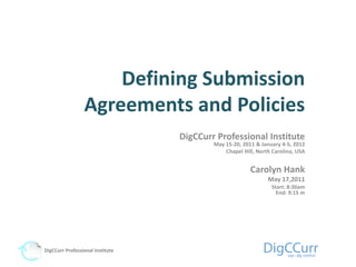 Defining Submission
                 Agreements and Policies
                                  DigCCurr Professional Institute
                                          May 15-20, 2011 & January 4-5, 2012
                                              Chapel Hill, North Carolina, USA


                                                        Carolyn Hank
                                                               May 17,2011
                                                                Start: 8:30am
                                                                  End: 9:15 m




DigCCurr Professional Institute
 
