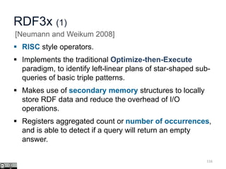 RDF3x (1)
 RISC style operators.
 Implements the traditional Optimize-then-Execute
paradigm, to identify left-linear plans of star-shaped sub-
queries of basic triple patterns.
 Makes use of secondary memory structures to locally
store RDF data and reduce the overhead of I/O
operations.
 Registers aggregated count or number of occurrences,
and is able to detect if a query will return an empty
answer.
116
[Neumann and Weikum 2008]
 