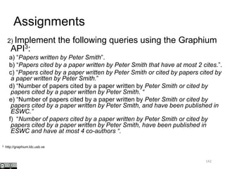 Assignments
2) Implement the following queries using the Graphium
API3:
a) “Papers written by Peter Smith”.
b) “Papers cited by a paper written by Peter Smith that have at most 2 cites.”.
c) “Papers cited by a paper written by Peter Smith or cited by papers cited by
a paper written by Peter Smith.”
d) “Number of papers cited by a paper written by Peter Smith or cited by
papers cited by a paper written by Peter Smith. “
e) “Number of papers cited by a paper written by Peter Smith or cited by
papers cited by a paper written by Peter Smith, and have been published in
ESWC.”
f) “Number of papers cited by a paper written by Peter Smith or cited by
papers cited by a paper written by Peter Smith, have been published in
ESWC and have at most 4 co-authors “.
3 http://graphium.ldc.usb.ve
142
 