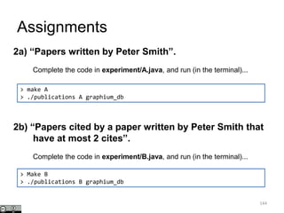 Assignments
144
> make A
> ./publications A graphium_db
2a) “Papers written by Peter Smith”.
Complete the code in experiment/A.java, and run (in the terminal)...
2b) “Papers cited by a paper written by Peter Smith that
have at most 2 cites”.
Complete the code in experiment/B.java, and run (in the terminal)...
> Make B
> ./publications B graphium_db
 
