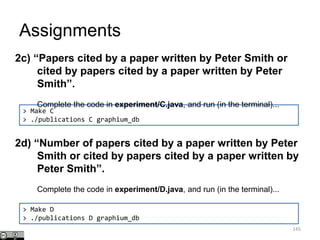 Assignments
145
> Make C
> ./publications C graphium_db
2c) “Papers cited by a paper written by Peter Smith or
cited by papers cited by a paper written by Peter
Smith”.
Complete the code in experiment/C.java, and run (in the terminal)...
2d) “Number of papers cited by a paper written by Peter
Smith or cited by papers cited by a paper written by
Peter Smith”.
Complete the code in experiment/D.java, and run (in the terminal)...
> Make D
> ./publications D graphium_db
 